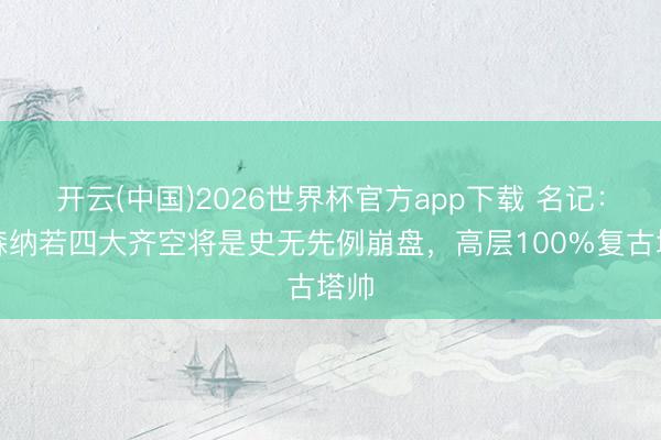 开云(中国)2026世界杯官方app下载 名记：阿森纳若四大齐空将是史无先例崩盘，高层100%复古塔帅
