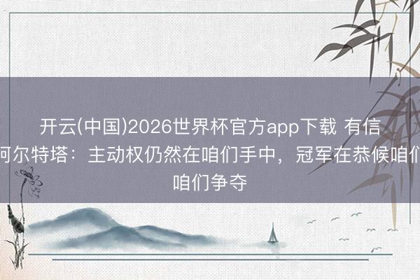开云(中国)2026世界杯官方app下载 有信心！阿尔特塔：主动权仍然在咱们手中，冠军在恭候咱们争夺