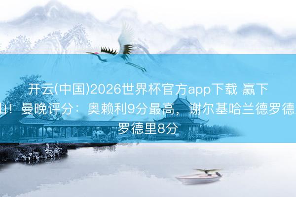 开云(中国)2026世界杯官方app下载 赢下天王山！曼晚评分：奥赖利9分最高，谢尔基哈兰德罗德里8分