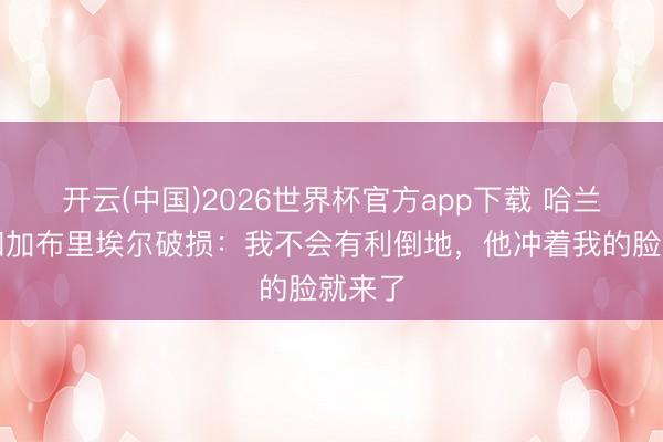 开云(中国)2026世界杯官方app下载 哈兰德谈和加布里埃尔破损：我不会有利倒地，他冲着我的脸就来了