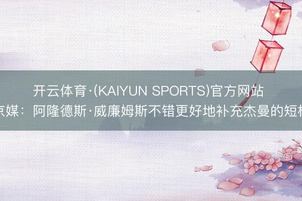 开云体育·(KAIYUN SPORTS)官方网站 京媒：阿隆德斯·威廉姆斯不错更好地补充杰曼的短板