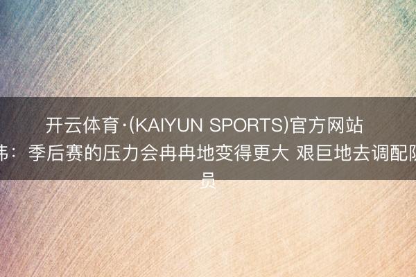开云体育·(KAIYUN SPORTS)官方网站 卢伟：季后赛的压力会冉冉地变得更大 艰巨地去调配队员