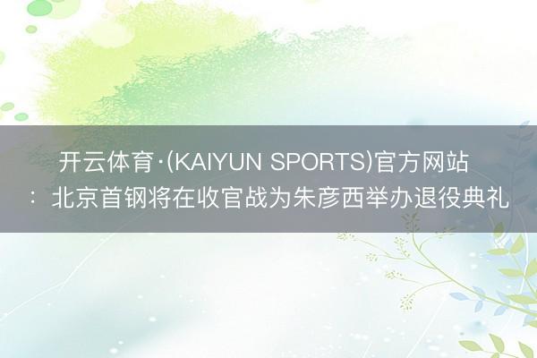 开云体育·(KAIYUN SPORTS)官方网站 ：北京首钢将在收官战为朱彦西举办退役典礼