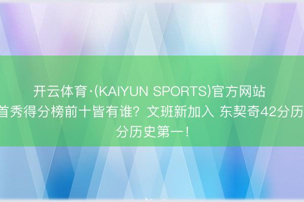 开云体育·(KAIYUN SPORTS)官方网站 季后赛首秀得分榜前十皆有谁？文班新加入 东契奇42分历史第一！