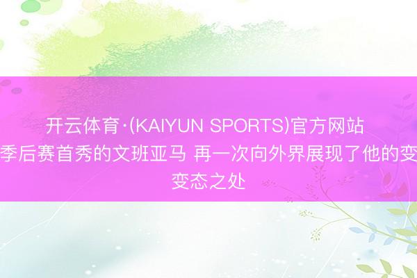开云体育·(KAIYUN SPORTS)官方网站 讲明：季后赛首秀的文班亚马 再一次向外界展现了他的变态之处