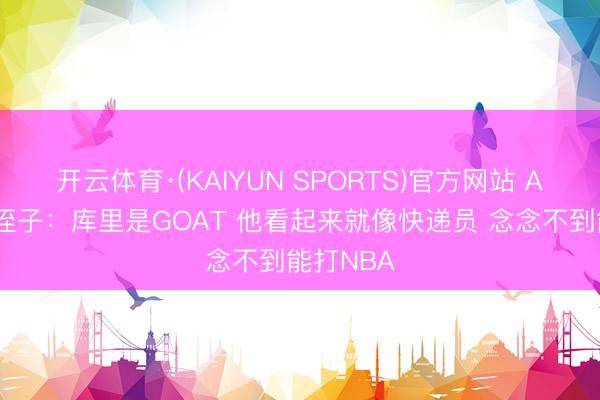 开云体育·(KAIYUN SPORTS)官方网站 A·史小姐侄子：库里是GOAT 他看起来就像快递员 念念不到能打NBA