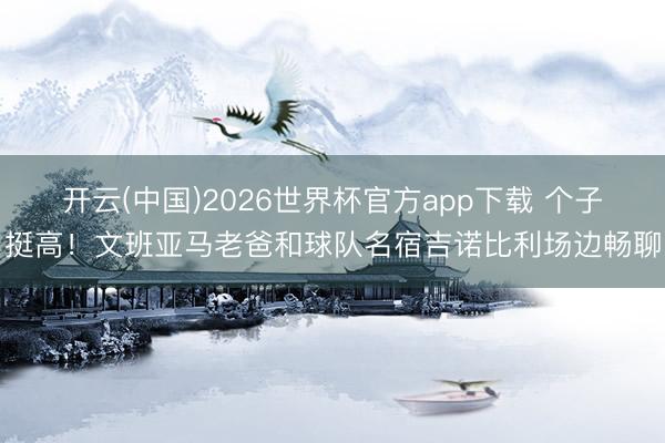 开云(中国)2026世界杯官方app下载 个子挺高！文班亚马老爸和球队名宿吉诺比利场边畅聊