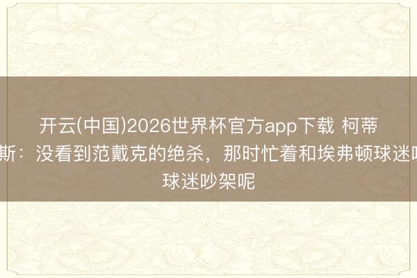 开云(中国)2026世界杯官方app下载 柯蒂斯·琼斯：没看到范戴克的绝杀，那时忙着和埃弗顿球迷吵架呢