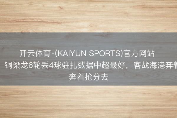 开云体育·(KAIYUN SPORTS)官方网站 足球报：铜梁龙6轮丢4球驻扎数据中超最好，客战海港奔着抢分去