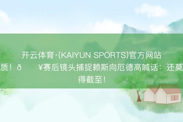 开云体育·(KAIYUN SPORTS)官方网站 首脑气质！🎥赛后镜头捕捉赖斯向厄德高喊话：还莫得截至！