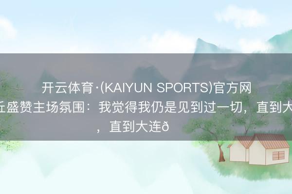 开云体育·(KAIYUN SPORTS)官方网站 斯坦丘盛赞主场氛围：我觉得我仍是见到过一切，直到大连🌊