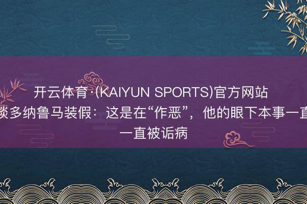 开云体育·(KAIYUN SPORTS)官方网站 理查兹谈多纳鲁马装假：这是在“作恶”，他的眼下本事一直被诟病