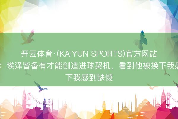 开云体育·(KAIYUN SPORTS)官方网站 维埃拉：埃泽皆备有才能创造进球契机，看到他被换下我感到缺憾