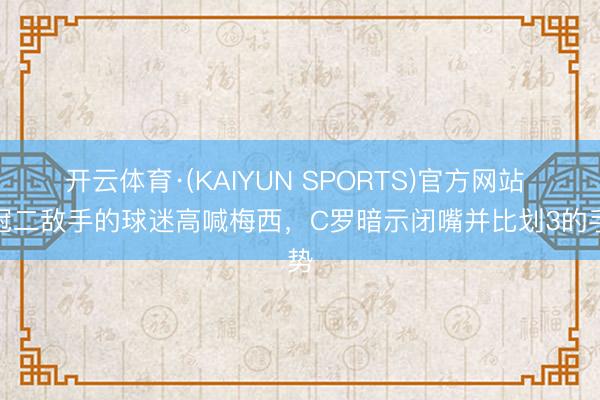 开云体育·(KAIYUN SPORTS)官方网站 亚冠二敌手的球迷高喊梅西，C罗暗示闭嘴并比划3的手势