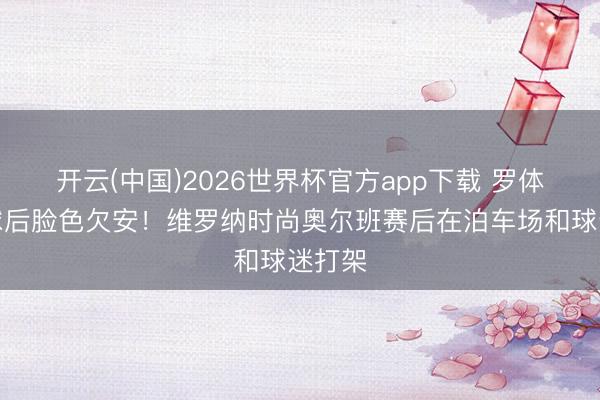 开云(中国)2026世界杯官方app下载 罗体：输球后脸色欠安！维罗纳时尚奥尔班赛后在泊车场和球迷打架