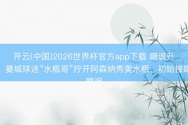 开云(中国)2026世界杯官方app下载 嘲讽升级！曼城球迷“水瓶哥”拧开阿森纳秀美水瓶，初始接眼泪