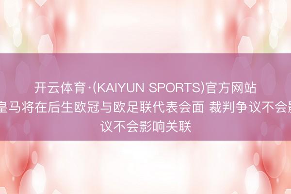 开云体育·(KAIYUN SPORTS)官方网站 马卡：皇马将在后生欧冠与欧足联代表会面 裁判争议不会影响关联