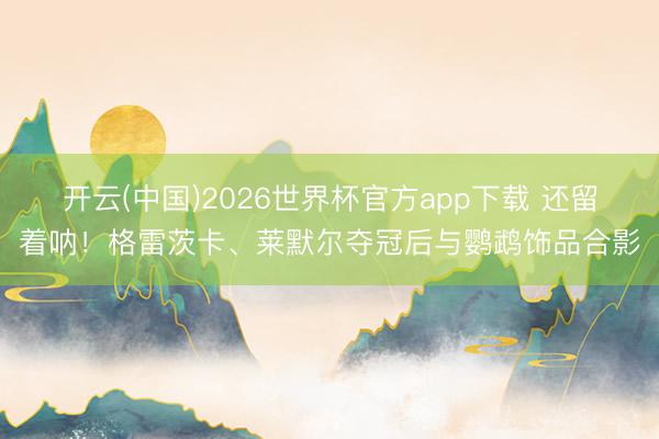 开云(中国)2026世界杯官方app下载 还留着呐！格雷茨卡、莱默尔夺冠后与鹦鹉饰品合影