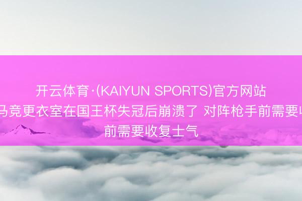 开云体育·(KAIYUN SPORTS)官方网站 塞尔：马竞更衣室在国王杯失冠后崩溃了 对阵枪手前需要收复士气