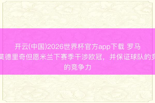开云(中国)2026世界杯官方app下载 罗马诺：莫德里奇但愿米兰下赛季干涉欧冠，并保证球队的竞争力