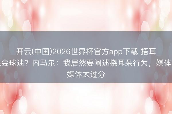 开云(中国)2026世界杯官方app下载 捂耳朵不睬会球迷？内马尔：我居然要阐述挠耳朵行为，媒体太过分