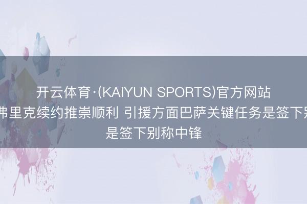 开云体育·(KAIYUN SPORTS)官方网站 记者：弗里克续约推崇顺利 引援方面巴萨关键任务是签下别称中锋
