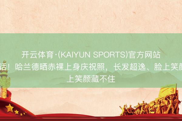 开云体育·(KAIYUN SPORTS)官方网站 无需道话！哈兰德晒赤裸上身庆祝照，长发超逸、脸上笑颜藏不住