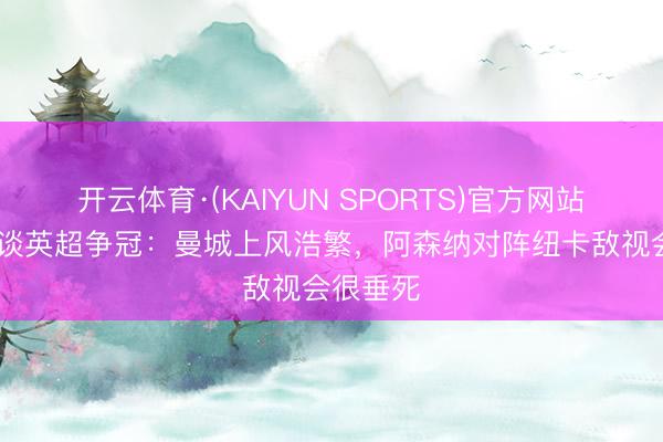 开云体育·(KAIYUN SPORTS)官方网站 内维尔谈英超争冠：曼城上风浩繁，阿森纳对阵纽卡敌视会很垂死
