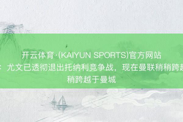 开云体育·(KAIYUN SPORTS)官方网站 莫雷托：尤文已透彻退出托纳利竞争战，现在曼联稍稍跨越于曼城