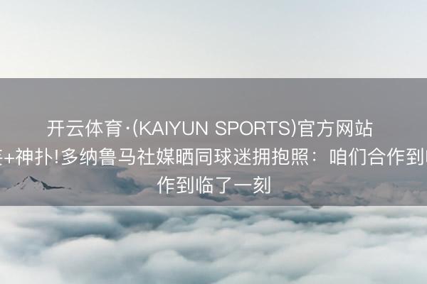 开云体育·(KAIYUN SPORTS)官方网站 超巨诞妄+神扑!多纳鲁马社媒晒同球迷拥抱照：咱们合作到临了一刻