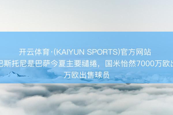开云体育·(KAIYUN SPORTS)官方网站 每体：巴斯托尼是巴萨今夏主要缱绻，国米怡然7000万欧出售球员