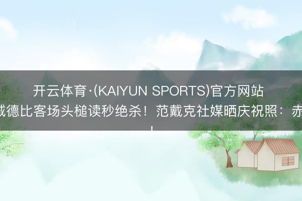 开云体育·(KAIYUN SPORTS)官方网站 同城德比客场头槌读秒绝杀！范戴克社媒晒庆祝照：赤军！