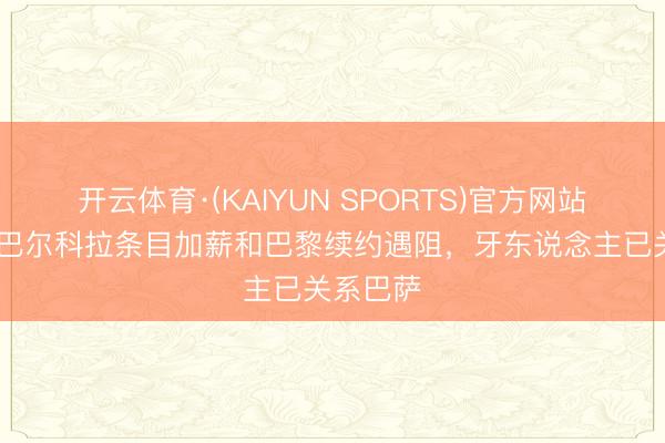 开云体育·(KAIYUN SPORTS)官方网站 每体：巴尔科拉条目加薪和巴黎续约遇阻，牙东说念主已关系巴萨