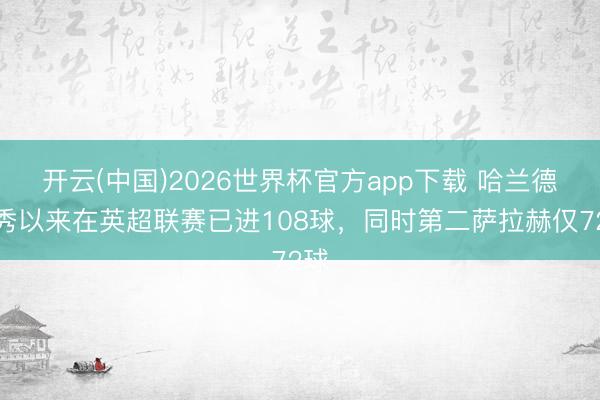 开云(中国)2026世界杯官方app下载 哈兰德首秀以来在英超联赛已进108球，同时第二萨拉赫仅72球