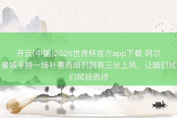 开云(中国)2026世界杯官方app下载 阿尔特塔：曼城手持一场补赛而咱们则有三分上风，让咱们拭目而待