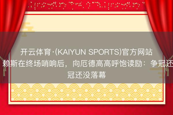 开云体育·(KAIYUN SPORTS)官方网站 首领！赖斯在终场哨响后，向厄德高高呼饱读励：争冠还没落幕