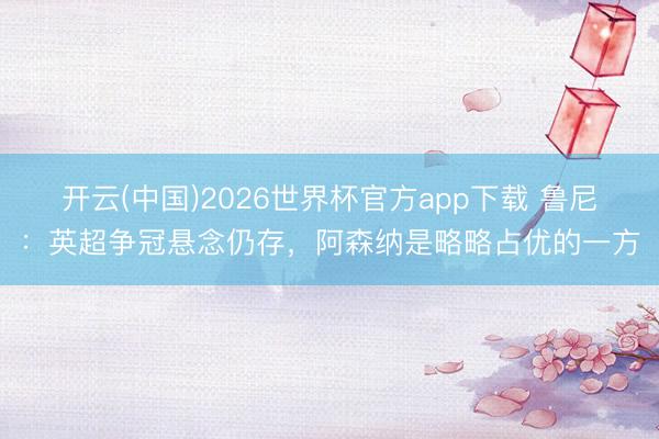 开云(中国)2026世界杯官方app下载 鲁尼：英超争冠悬念仍存，阿森纳是略略占优的一方