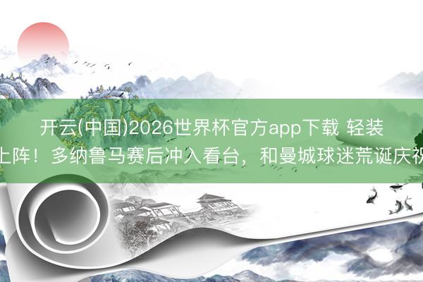 开云(中国)2026世界杯官方app下载 轻装上阵！多纳鲁马赛后冲入看台，和曼城球迷荒诞庆祝