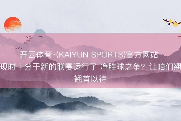 开云体育·(KAIYUN SPORTS)官方网站 塔帅：现时十分于新的联赛运行了 净胜球之争？让咱们翘首以待