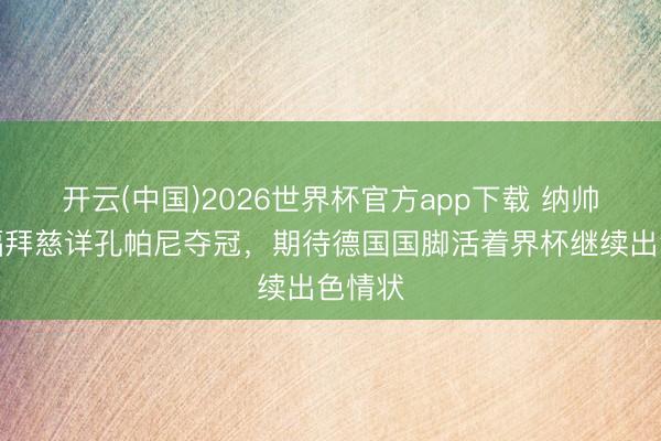 开云(中国)2026世界杯官方app下载 纳帅：祝福拜慈详孔帕尼夺冠，期待德国国脚活着界杯继续出色情状