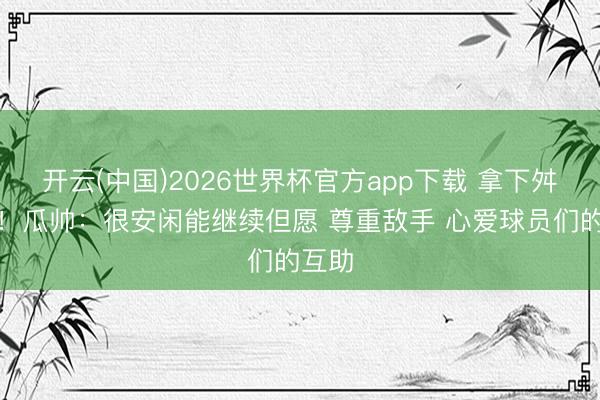开云(中国)2026世界杯官方app下载 拿下舛误战！瓜帅：很安闲能继续但愿 尊重敌手 心爱球员们的互助