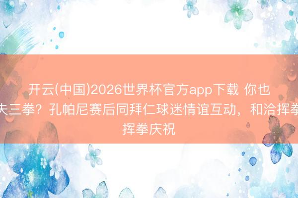 开云(中国)2026世界杯官方app下载 你也会农夫三拳？孔帕尼赛后同拜仁球迷情谊互动，和洽挥拳庆祝