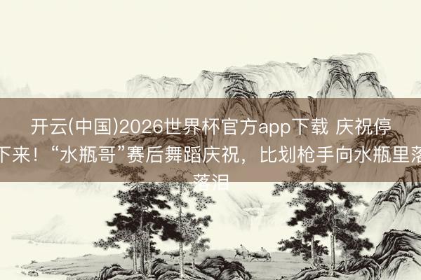 开云(中国)2026世界杯官方app下载 庆祝停不下来！“水瓶哥”赛后舞蹈庆祝，<a href=