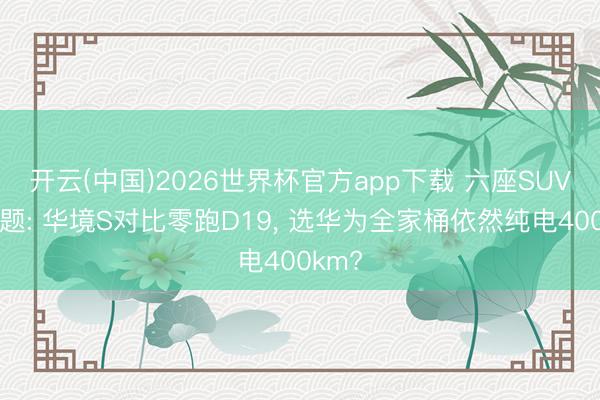开云(中国)2026世界杯官方app下载 六座SUV遴荐题: 华境S对比零跑D19， 选华为全家桶依然纯电400km?