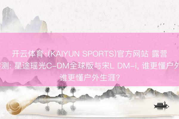 开云体育·(KAIYUN SPORTS)官方网站 露营场景实测: 星途瑶光C-DM全球版与宋L DM-i， 谁更懂户外生涯?