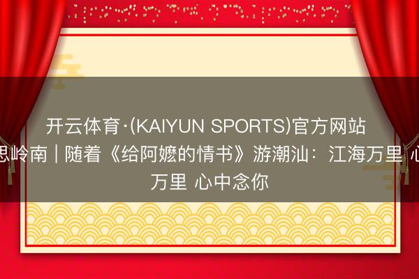 开云体育·(KAIYUN SPORTS)官方网站 大好意思岭南 | 随着《给阿嬷的情书》游潮汕：江海万里 心中念你