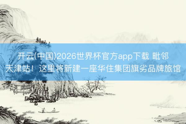开云(中国)2026世界杯官方app下载 毗邻天津站！这里将新建一座华住集团旗劣品牌旅馆
