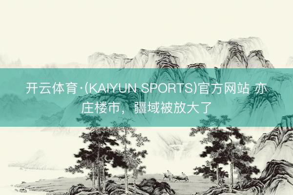 开云体育·(KAIYUN SPORTS)官方网站 亦庄楼市，疆域被放大了