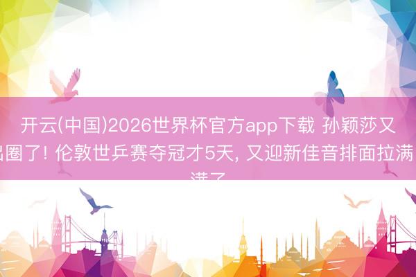 开云(中国)2026世界杯官方app下载 孙颖莎又出圈了! 伦敦世乒赛夺冠才5天， 又迎新佳音排面拉满了