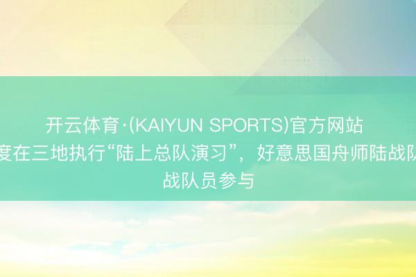 开云体育·(KAIYUN SPORTS)官方网站 日本初度在三地执行“陆上总队演习”，好意思国舟师陆战队员参与